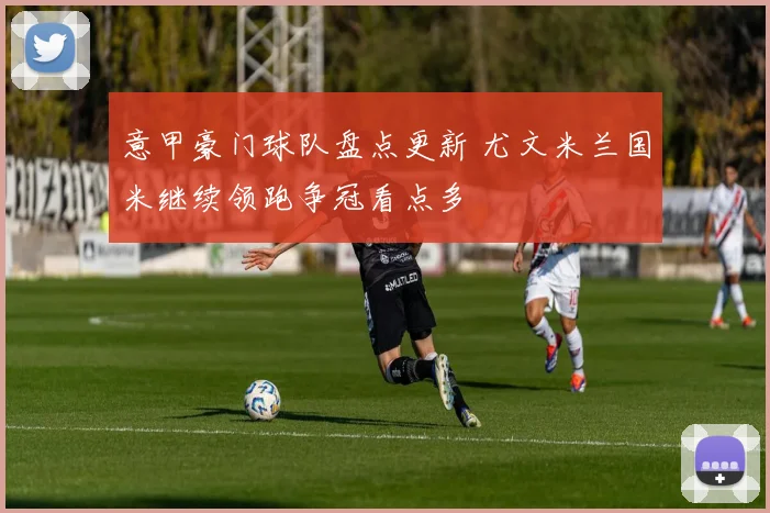 意甲豪门球队盘点更新 尤文米兰国米继续领跑争冠看点多