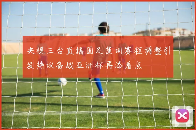 央视三台直播国足集训赛程调整引发热议备战亚洲杯再添看点