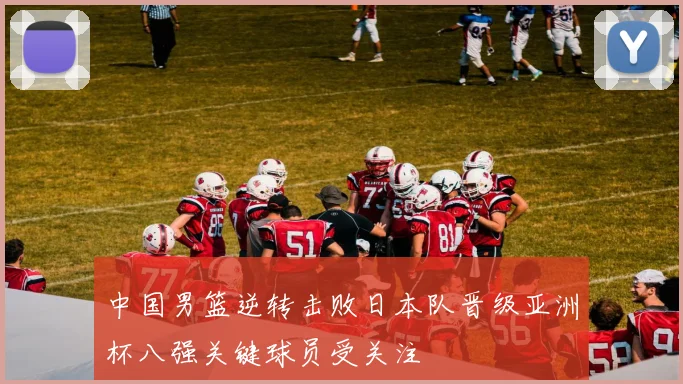 中国男篮逆转击败日本队晋级亚洲杯八强关键球员受关注