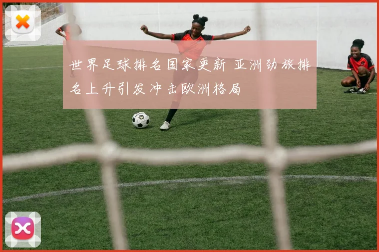 世界足球排名国家更新 亚洲劲旅排名上升引发冲击欧洲格局