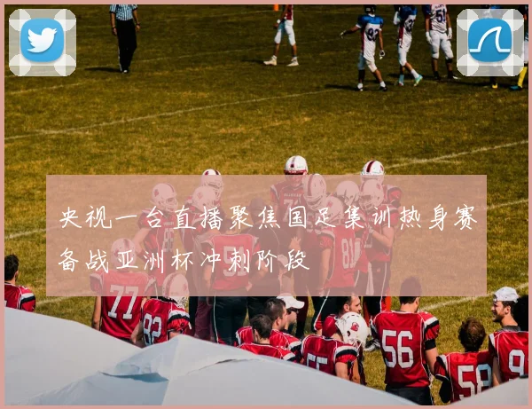 央视一台直播聚焦国足集训热身赛备战亚洲杯冲刺阶段