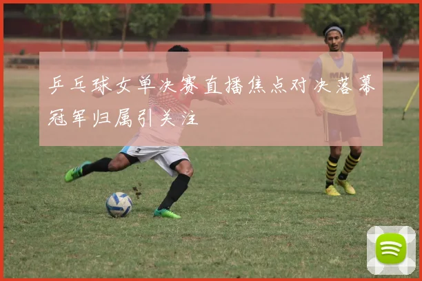 乒乓球女单决赛直播焦点对决落幕冠军归属引关注