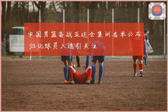 中国男篮备战亚运会集训名单公布 归化球员入选引关注