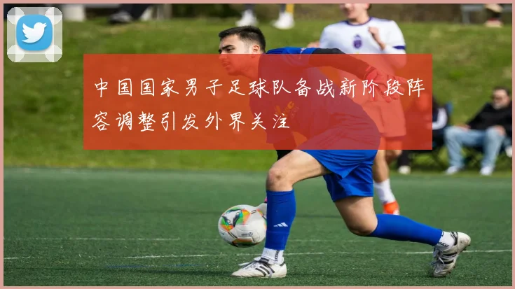 中国国家男子足球队备战新阶段阵容调整引发外界关注