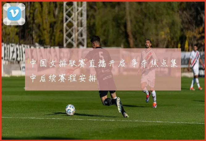 中国女排联赛直播开启 争夺焦点集中后续赛程安排