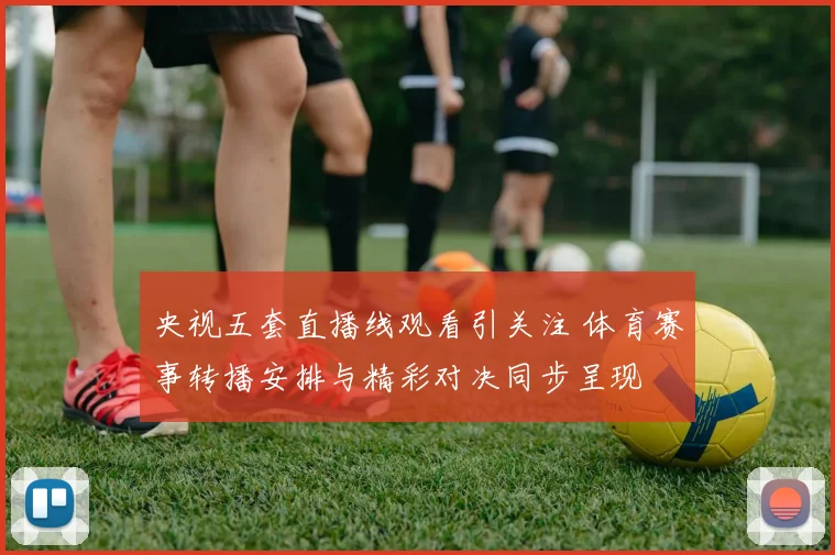 央视五套直播线观看引关注 体育赛事转播安排与精彩对决同步呈现