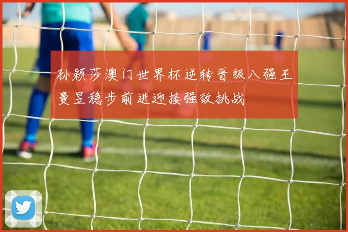 孙颖莎澳门世界杯逆转晋级八强王曼昱稳步前进迎接强敌挑战