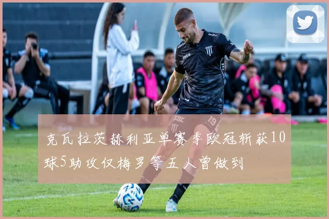 克瓦拉茨赫利亚单赛季欧冠斩获10球5助攻仅梅罗等五人曾做到