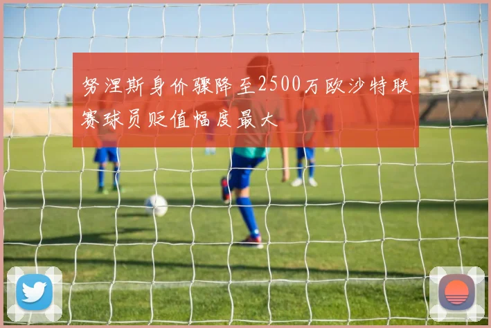 努涅斯身价骤降至2500万欧沙特联赛球员贬值幅度最大