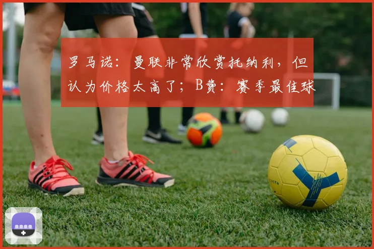 罗马诺：曼联非常欣赏托纳利，但认为价格太高了；B费：赛季最佳球员奖不是我一个人的，也是你们的