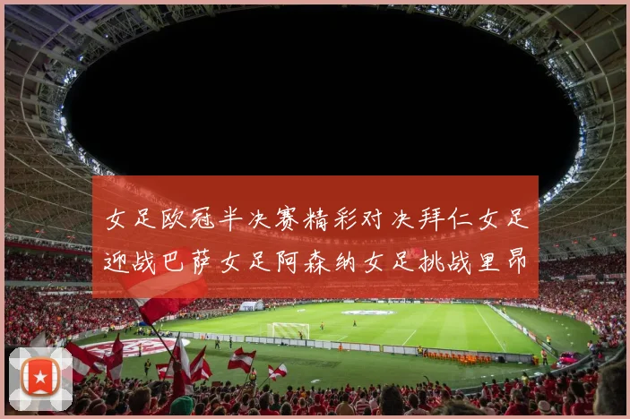 女足欧冠半决赛精彩对决拜仁女足迎战巴萨女足阿森纳女足挑战里昂女足