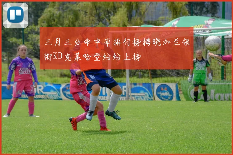 三月三分命中率排行榜揭晓加兰领衔KD克莱哈登纷纷上榜