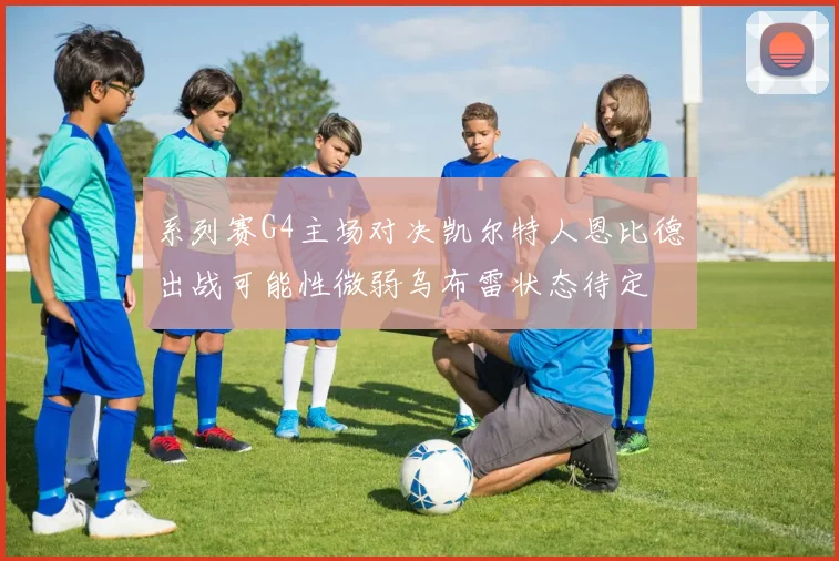 系列赛G4主场对决凯尔特人恩比德出战可能性微弱乌布雷状态待定