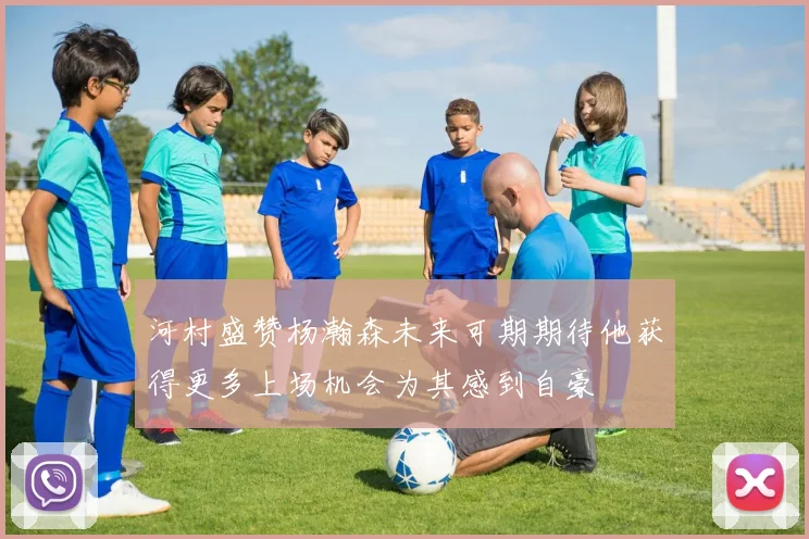 河村盛赞杨瀚森未来可期期待他获得更多上场机会为其感到自豪