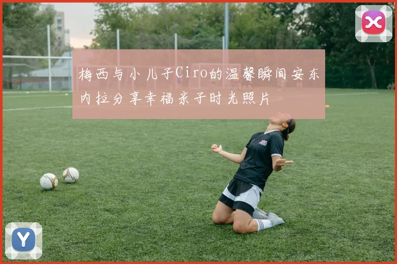 梅西与小儿子Ciro的温馨瞬间安东内拉分享幸福亲子时光照片