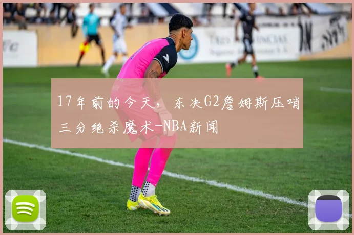 17年前的今天，东决G2詹姆斯压哨三分绝杀魔术-NBA新闻